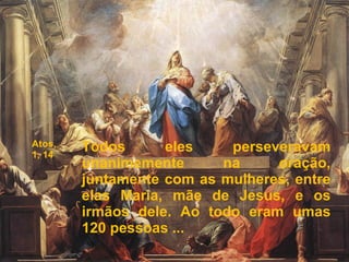 Atos,
1, 14
Todos eles perseveravam
unanimemente na oração,
juntamente com as mulheres, entre
elas Maria, mãe de Jesus, e os
irmãos dele. Ao todo eram umas
120 pessoas ...
 