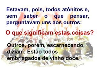 Estavam, pois, todos atônitos e,
sem saber o que pensar,
perguntavam uns aos outros:
O que significam estas coisas?
Outros, porém, escarnecendo,
diziam: Estão todos
embriagados de vinho doce.
 