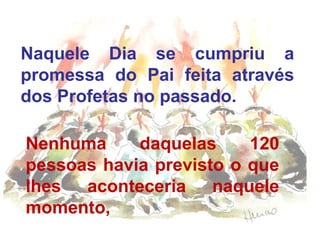 Naquele Dia se cumpriu a
promessa do Pai feita através
dos Profetas no passado.
Nenhuma daquelas 120
pessoas havia previsto o que
lhes aconteceria naquele
momento,
 
