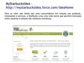 MyStarbucksIdea -  http://mystarbucksidea.force.com/ideaHome Para se valer das idéias dos seus consumidores em relação aos produtos, instalações e serviços, a StarBucks criou uma rede social que permite interação entre usuários e votação das melhores iniciativas. 
