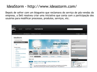 IdeaStorm - http://www.ideastorm.com/ Depois de sofrer com um blogueiro que reclamava do serviço de pós-vendas da empresa, a Dell resolveu criar uma iniciativa que conta com a participação dos usuários para modificar processos, produtos, serviços, etc. 