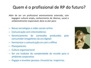 Quem é o profissional de RP do futuro? Além de ser um profissional extremamente antenado, com bagagem cultural ampla, conhecimento de idiomas, social e ambientalmente responsável, deve se ater para: Novas tecnologias e redes sociais online Comunicação sem intermediários Gerenciamento de conteúdos produzidos pelo consumidor (megafones da era digital) Harmonizar a comunicação on com a offline Planejamento Cultura organizacional Ser um tradutor da complexidade do mundo para o ambiente corporativo Engajar e envolver pessoas. Encantá-las. Inspirá-las. 