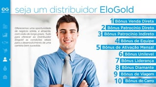 seja um distribuidor EloGold 
Oferecemos uma oportunidade 
de negócio sólida, e atraente, 
com visão de longo prazo. Tudo 
para oferecer ao Distribuidor 
Elogold as condições ideais 
para o desenvolvimento de uma 
carreira bem sucedida. 
Bônus Venda Direta 
Bônus Patrocínio Direto 
Bônus Patrocínio Indireto 
Bônus de Equipe 
Bônus de Ativação Mensal 
Bônus Unilevel 
Bônus Liderança 
Bônus Diamante 
Bônus de Viagem 
10 Bônus do Carro 
1 
2 
3 
4 
5 
6 
78 
9 
 