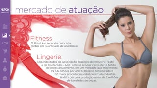 mercado de atuação 
Fitness 
O Brasil é o segundo colocado 
global em quantidade de academias. 
Lingerie 
Segundo dados da Associação Brasileira da Indústria Têxtil 
e de Confecção – Abit, o Brasil produz cerca de 1,5 bilhão 
de peças anualmente, em um mercado que movimenta 
R$ 3,6 bilhões por ano. O Brasil é considerado o 
5º maior produtor mundial dentro da indústria 
têxtil, com uma produção anual de 2 milhões 
de toneladas de peças. 
 