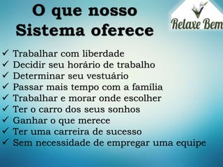 O que nosso
Sistema oferece
 Trabalhar com liberdade
 Decidir seu horário de trabalho
 Determinar seu vestuário
 Passar mais tempo com a família
 Trabalhar e morar onde escolher
 Ter o carro dos seus sonhos
 Ganhar o que merece
 Ter uma carreira de sucesso
 Sem necessidade de empregar uma equipe
 