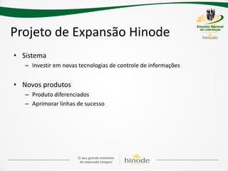 Projeto de Expansão Hinode
• Sistema
   – Investir em novas tecnologias de controle de informações


• Novos produtos
   – Produto diferenciados
   – Aprimorar linhas de sucesso
 