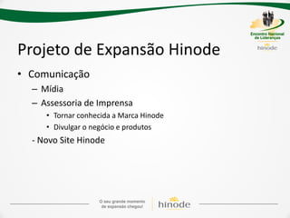Projeto de Expansão Hinode
• Comunicação
  – Mídia
  – Assessoria de Imprensa
     • Tornar conhecida a Marca Hinode
     • Divulgar o negócio e produtos
  - Novo Site Hinode
 