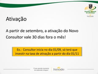 Ativação
A partir de setembro, a ativação do Novo
Consultor vale 30 dias fora o mês!

       Ex.: Consultor inicia no dia 01/09, só terá que
     investir na taxa de ativação a partir do dia 01/11
 