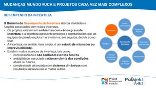 MUDANÇAS MUNDO VUCA E PROJETOS CADA VEZ MAIS COMPLEXOS
O Domínio do Desempenho da Incertezaaborda atividades e
funções associadas comrisco e incerteza.
• Os projetos existem em ambientes com vários graus de
incerteza, e a incerteza apresenta ameaças e oportunidades que as
equipes de projeto exploram e avaliam e, em seguida, decida como
lidar.
• A incerteza, no sentido mais amplo, é um estado de não saber ou
imprevisibilidade.
• Existem muitos nuances de incerteza, tais como:
• risco associado a não conhecer eventos futuros,
• ambigüidade associada a não ser ciente das condições
atuais ou futuras,
• complexidade associada com sistemas dinâmicos com
resultados imprevisíveis e muitos outros.
DESEMPENHO DA INCERTEZA
Partes
Interessadas
Equipe do
Projeto
Desenvolv.
Ciclo de Vida
Planejamento
Trabalho
do Projeto
Entrega
Atividadese
Funções
Medição
Incertezas
Desempenho
do Projeto
 