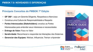 PMBOK 7.0: NOVIDADES E DIFERENÇAS
• GP 360° : seja um Gerente Diligente, Respeitoso e Atencioso
• Construa uma Cultura de Responsabilidade e Respeito
• Partes Interessadas (Stakeholders): envolva as Partes
Interessadas para entender seus interesses e necessidades
• Entrega de Valor: Foco no Valor
• Iteratividade: Reconhecer e responder às Interações dos Sistemas
• Gerenciar das Equipes: Motivar, Influenciar, Treinar e Aprender
Principais Conceitos do PMBOK 7ª Edição
 