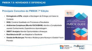 PMBOK 7.0: NOVIDADES E DIFERENÇAS
• Entregáveis e KPIs: adapte a Abordagem de Entrega com base no
Contexto
• SGQ: Construir Qualidade em Processos e Resultados
• Ambientes Complexos (Mundo VUCA/BANI): aborde a Complexidade
usando Conhecimento, Experiência e Aprendizagem
• SWOT:Analysis Abordar Oportunidades e Ameaças
• Resiliência do GP: serAdaptável e Resiliente
• Gestão de Mudanças: Permita a Mudança para Alcançar o Estado Futuro
Previsto
Principais Conceitos do PMBOK 7ª Edição
 
