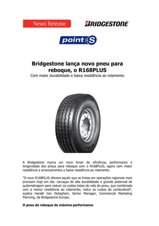 Bridgestone lança novo pneu para
reboque, o R168PLUS
Com maior durabilidade e baixa resistência ao rolamento
A Bridgestone marca um novo limiar de eficiência, performance e
longevidade dos pneus para reboque com o R168PLUS, agora com maior
resistência a arrancamentos e baixa resistência ao rolamento.
"O novo R168PLUS oferece aquilo que as frotas em operações regionais mais
precisam hoje em dia: carcaças de alta durabilidade e grande potencial de
quilometragem para reduzir os custos totais de vida do pneu, que combinado
com a menor resistência ao rolamento, reduz os custos de combustível",
explica Harald Van Ooteghem, Senior Manager, Commercial Marketing
Planning, da Bridgestone Europe.
O pneu de reboque de máxima performance
 