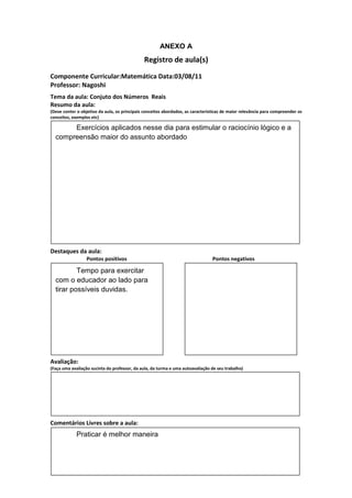 ANEXO A
                                               Registro de aula(s)
Componente Curricular:Matemática Data:03/08/11
Professor: Nagoshi
Tema da aula: Conjuto dos Números Reais
Resumo da aula:
(Deve conter o objetivo da aula, os principais conceitos abordados, as características de maior relevância para compreender os
conceitos, exemplos etc)

       Exercícios aplicados nesse dia para estimular o raciocínio lógico e a
  compreensão maior do assunto abordado




Destaques da aula:
                  Pontos positivos                                               Pontos negativos

          Tempo para exercitar
  com o educador ao lado para
  tirar possíveis duvidas.




Avaliação:
(Faça uma avaliação sucinta do professor, da aula, da turma e uma autoavaliação de seu trabalho)




Comentários Livres sobre a aula:
             Praticar é melhor maneira
 