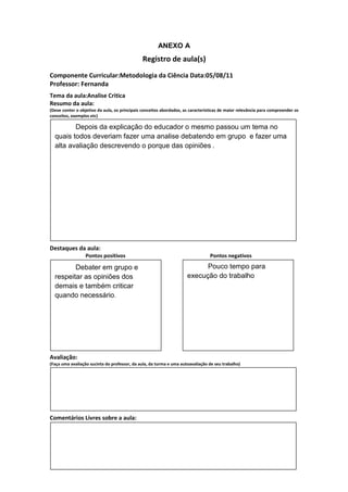 ANEXO A
                                               Registro de aula(s)
Componente Curricular:Metodologia da Ciência Data:05/08/11
Professor: Fernanda
Tema da aula:Analise Critica
Resumo da aula:
(Deve conter o objetivo da aula, os principais conceitos abordados, as características de maior relevância para compreender os
conceitos, exemplos etc)

         Depois da explicação do educador o mesmo passou um tema no
  quais todos deveriam fazer uma analise debatendo em grupo e fazer uma
  alta avaliação descrevendo o porque das opiniões .




Destaques da aula:
                  Pontos positivos                                               Pontos negativos

         Debater em grupo e                                                Pouco tempo para
  respeitar as opiniões dos                                          execução do trabalho
  demais e também criticar
  quando necessário.




Avaliação:
(Faça uma avaliação sucinta do professor, da aula, da turma e uma autoavaliação de seu trabalho)




Comentários Livres sobre a aula:
 