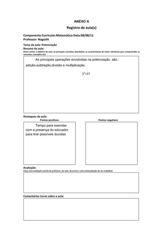 ANEXO A
                                               Registro de aula(s)
Componente Curricular:Matemática Data:08/08/11
Professor: Nagoshi
Tema da aula: Potenciação
Resumo da aula:
(Deve conter o objetivo da aula, os principais conceitos abordados, as características de maior relevância para compreender os
conceitos, exemplos etc)

             As principais operações envolvidas na potenciação são :
  adição,subtração,divisão e multiplicação.

                                                               33=27




Destaques da aula:
                  Pontos positivos                                               Pontos negativos

         Tempo para exercitar
  com a presença do educador
  para tirar possíveis duvidas.




Avaliação:
(Faça uma avaliação sucinta do professor, da aula, da turma e uma autoavaliação de seu trabalho)




Comentários Livres sobre a aula:
 