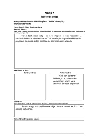 ANEXO A
                                               Registro de aula(s)
Componente Curricular:Metodologia da Ciência Data:09/08/11
Professor: Fernanda
Tema da aula: Tipos de Metodologia
Resumo da aula:
(Deve conter o objetivo da aula, os principais conceitos abordados, as características de maior relevância para compreender os
conceitos, exemplos etc)

         Foram destacados os tipos de metodologia os tópicos necessários,
  formatação com as normas da ABNT. Por exemplo, o que deve conter um
  projeto de pesquisa, artigo cientifico ou até mesmo um relatório




Destaques da aula:
                  Pontos positivos                                               Pontos negativos
                                                                            Aula com bastante
                                                                     informação acumulada vai
                                                                     demorar um pouco para
                                                                     assimilar todas as exigências




Avaliação:
(Faça uma avaliação sucinta do professor, da aula, da turma e uma autoavaliação de seu trabalho)

         Sempre surge uma duvida sobre algo, mas o educador explicou com
  clareza e eficiência



Comentários Livres sobre a aula:
 