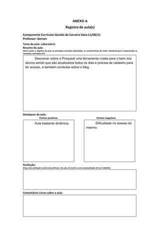ANEXO A
                                               Registro de aula(s)
Componente Curricular:Gestão de Carreira Data:11/08/11
Professor: Gerson
Tema da aula: Laboratório
Resumo da aula:
(Deve conter o objetivo da aula, os principais conceitos abordados, as características de maior relevância para compreender os
conceitos, exemplos etc)

         Descrever sobre o Proquest uma ferramenta criada para o bem dos
  alunos sendo que são atualizados todos os dias e precisa de cadastro para
  ter acesso, e também condutas sobre o blog.




Destaques da aula:
                  Pontos positivos                                               Pontos negativos

             Aula bastante dinâmica.                                     Dificuldade no acesso do
                                                                     mesmo.




Avaliação:
(Faça uma avaliação sucinta do professor, da aula, da turma e uma autoavaliação de seu trabalho)




Comentários Livres sobre a aula:
 