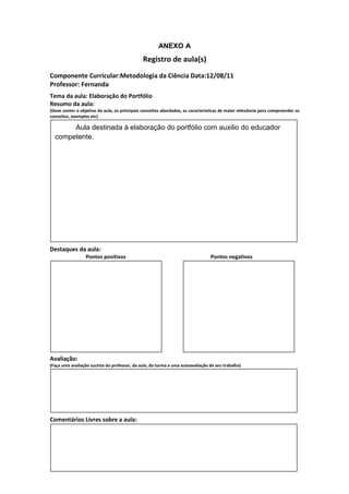ANEXO A
                                               Registro de aula(s)
Componente Curricular:Metodologia da Ciência Data:12/08/11
Professor: Fernanda
Tema da aula: Elaboração do Portfólio
Resumo da aula:
(Deve conter o objetivo da aula, os principais conceitos abordados, as características de maior relevância para compreender os
conceitos, exemplos etc)

       Aula destinada à elaboração do portfólio com auxilio do educador
  competente.




Destaques da aula:
                  Pontos positivos                                               Pontos negativos




Avaliação:
(Faça uma avaliação sucinta do professor, da aula, da turma e uma autoavaliação de seu trabalho)




Comentários Livres sobre a aula:
 