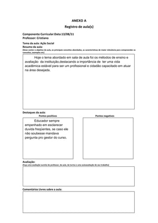 ANEXO A
                                               Registro de aula(s)
Componente Curricular:Data:13/08/11
Professor: Cristiano
Tema da aula: Ação Social
Resumo da aula:
(Deve conter o objetivo da aula, os principais conceitos abordados, as características de maior relevância para compreender os
conceitos, exemplos etc)

         Hoje o tema abordado em sala de aula foi os métodos de ensino e
  avaliação da instituição,destacando a importância de ter uma vida
  acadêmica estável para ser um profissional e cidadão capacitado em atuar
  na área desejada.




Destaques da aula:
                  Pontos positivos                                               Pontos negativos
        Educador sempre
  empenhado em esclarecer
  duvida freqüentes, se caso ele
  não soubesse mandava
  pergunta pro gestor do curso.




Avaliação:
(Faça uma avaliação sucinta do professor, da aula, da turma e uma autoavaliação de seu trabalho)




Comentários Livres sobre a aula:
 