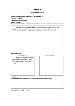 ANEXO A
                                               Registro de aula(s)
Componente Curricular:Matemática Data:15/08/11
Professor: Nagoshi
Tema da aula: Porcentagem
Resumo da aula:
(Deve conter o objetivo da aula, os principais conceitos abordados, as características de maior relevância para compreender os
conceitos, exemplos etc)

             Nesse dia foi passados exemplos de aplicação da porcentagem
  calcular lucros, gastos, impostos e entre outros mais abrangentes.




Destaques da aula:
                  Pontos positivos                                               Pontos negativos
          Bastante complexa essa
  matéria muito detalhes, com o
  intuito de agilizar o raciocínio
  lógico.




Avaliação:
(Faça uma avaliação sucinta do professor, da aula, da turma e uma autoavaliação de seu trabalho)




Comentários Livres sobre a aula:
 