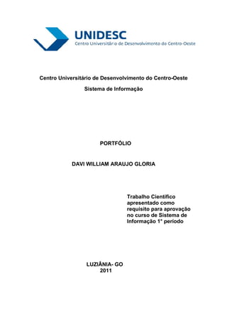 Centro Universitário de Desenvolvimento do Centro-Oeste

                Sistema de Informação




                      PORTFÓLIO


            DAVI WILLIAM ARAUJO GLORIA




                                Trabalho Científico
                                apresentado como
                                requisito para aprovação
                                no curso de Sistema de
                                Informação 1° período




                 LUZIÂNIA- GO
                     2011
 