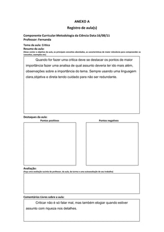 ANEXO A
                                               Registro de aula(s)
Componente Curricular:Metodologia da Ciência Data:16/08/11
Professor: Fernanda
Tema da aula: Critica
Resumo da aula:
(Deve conter o objetivo da aula, os principais conceitos abordados, as características de maior relevância para compreender os
conceitos, exemplos etc)

             Quando for fazer uma critica deve se destacar os pontos de maior
  importância fazer uma analisa de qual assunto deveria ter ido mais além,
  observações sobre a importância do tema. Sempre usando uma linguagem
  clara,objetiva e direta tendo cuidado para não ser redundante.




Destaques da aula:
                  Pontos positivos                                               Pontos negativos




Avaliação:
(Faça uma avaliação sucinta do professor, da aula, da turma e uma autoavaliação de seu trabalho)




Comentários Livres sobre a aula:
             Criticar não é só falar mal, mas também elogiar quando estiver
  assunto com riqueza nos detalhes.
 