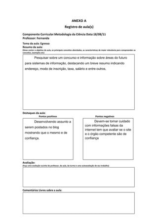 ANEXO A
                                               Registro de aula(s)
Componente Curricular:Metodologia da Ciência Data:18/08/11
Professor: Fernanda
Tema da aula: Egresso
Resumo da aula:
(Deve conter o objetivo da aula, os principais conceitos abordados, as características de maior relevância para compreender os
conceitos, exemplos etc)

             Pesquisar sobre um concurso e informação sobre áreas do futuro
  para sistemas de informação, destacando um breve resumo indicando
  endereço, modo de inscrição, taxa, salário e entre outros.




Destaques da aula:
                  Pontos positivos                                               Pontos negativos

             Desenvolvendo assunto a                                        Devem-se tomar cuidado
                                                                     com informações falsas da
  serem postados no blog
                                                                     internet tem que avaliar se o site
  mostrando que o mesmo e de                                         e o órgão competente são de
  confiança.                                                         confiança




Avaliação:
(Faça uma avaliação sucinta do professor, da aula, da turma e uma autoavaliação de seu trabalho)




Comentários Livres sobre a aula:
 