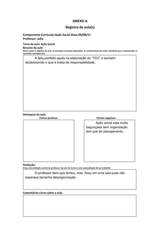 ANEXO A
                                               Registro de aula(s)
Componente Curricular:Ação Social Data:20/08/11
Professor: Julio
Tema da aula: Ação Social
Resumo da aula:
(Deve conter o objetivo da aula, os principais conceitos abordados, as características de maior relevância para compreender os
conceitos, exemplos etc)

         A &As,portfólio,ajuda na elaboração do “TCC” e também
  esclarecendo o que é bolsa de responsabilidade.




Destaques da aula:
                  Pontos positivos                                               Pontos negativos
                                                                           Ação social esta muito
                                                                     bagunçada sem organização
                                                                     tem que ter planejamento.




Avaliação:
(Faça uma avaliação sucinta do professor, da aula, da turma e uma autoavaliação de seu trabalho)

        O professor bem que tentou, mas ficou em uma saia justa não
  esperava tamanha desorganização .



Comentários Livres sobre a aula:
 