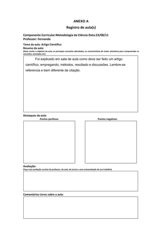 ANEXO A
                                               Registro de aula(s)
Componente Curricular:Metodologia da Ciência Data:23/08/11
Professor: Fernanda
Tema da aula: Artigo Cientifico
Resumo da aula:
(Deve conter o objetivo da aula, os principais conceitos abordados, as características de maior relevância para compreender os
conceitos, exemplos etc)

             Foi explicado em sala de aula como deve ser feito um artigo
  científico, empregando, métodos, resultado e discussões. Lembre-se
  referencia e bem diferente de citação.




Destaques da aula:
                  Pontos positivos                                               Pontos negativos




Avaliação:
(Faça uma avaliação sucinta do professor, da aula, da turma e uma autoavaliação de seu trabalho)




Comentários Livres sobre a aula:
 
