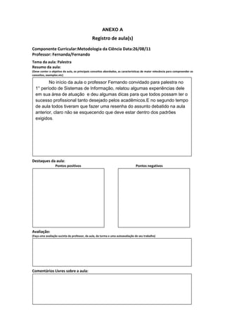 ANEXO A
                                               Registro de aula(s)
Componente Curricular:Metodologia da Ciência Data:26/08/11
Professor: Fernanda/Fernando
Tema da aula: Palestra
Resumo da aula:
(Deve conter o objetivo da aula, os principais conceitos abordados, as características de maior relevância para compreender os
conceitos, exemplos etc)

         No início da aula o professor Fernando convidado para palestra no
  1° período de Sistemas de Informação, relatou algumas experiências dele
  em sua área de atuação e deu algumas dicas para que todos possam ter o
  sucesso profissional tanto desejado pelos acadêmicos.E no segundo tempo
  de aula todos tiveram que fazer uma resenha do assunto debatido na aula
  anterior, claro não se esquecendo que deve estar dentro dos padrões
  exigidos.




Destaques da aula:
                  Pontos positivos                                               Pontos negativos




Avaliação:
(Faça uma avaliação sucinta do professor, da aula, da turma e uma autoavaliação de seu trabalho)




Comentários Livres sobre a aula:
 