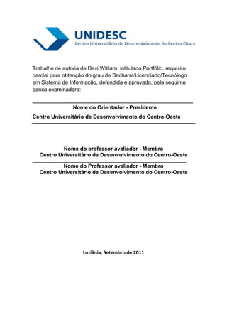 Trabalho de autoria de Davi William, intitulado Portfólio, requisito
parcial para obtenção do grau de Bacharel/Licenciado/Tecnólogo
em Sistema de Informação, defendida e aprovada, pela seguinte
banca examinadora:

______________________________________________________
              Nome do Orientador - Presidente
Centro Universitário de Desenvolvimento do Centro-Oeste




            Nome do professor avaliador - Membro
   Centro Universitário de Desenvolvimento do Centro-Oeste
_______________________________________________________________
           Nome do Professor avaliador - Membro
   Centro Universitário de Desenvolvimento do Centro-Oeste




                      Luziânia, Setembro de 2011
 