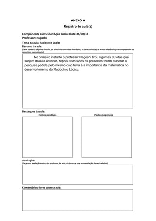 ANEXO A
                                               Registro de aula(s)
Componente Curricular:Ação Social Data:27/08/11
Professor: Nagoshi
Tema da aula: Raciocínio Lógico
Resumo da aula:
(Deve conter o objetivo da aula, os principais conceitos abordados, as características de maior relevância para compreender os
conceitos, exemplos etc)

        No primeiro instante o professor Nagoshi tirou algumas duvidas que
  surjam da aula anterior, depois disto todos os presentes foram elaborar a
  pesquisa pedida pelo mesmo cujo tema é a importância da matemática no
  desenvolvimento do Raciocínio Lógico.




Destaques da aula:
                  Pontos positivos                                               Pontos negativos




Avaliação:
(Faça uma avaliação sucinta do professor, da aula, da turma e uma autoavaliação de seu trabalho)




Comentários Livres sobre a aula:
 