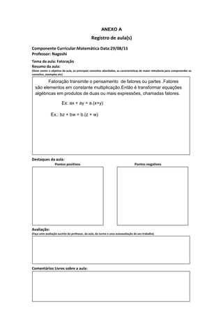 ANEXO A
                                               Registro de aula(s)
Componente Curricular:Matemática Data:29/08/11
Professor: Nagoshi
Tema da aula: Fatoração
Resumo da aula:
(Deve conter o objetivo da aula, os principais conceitos abordados, as características de maior relevância para compreender os
conceitos, exemplos etc)

         Fatoração transmite o pensamento de fatores ou partes .Fatores
  são elementos em constante multiplicação.Então é transformar equações
  algébricas em produtos de duas ou mais expressões, chamadas fatores.

                       Ex: ax + ay = a.(x+y)

               Ex.: bz + bw = b.(z + w)




Destaques da aula:
                  Pontos positivos                                               Pontos negativos




Avaliação:
(Faça uma avaliação sucinta do professor, da aula, da turma e uma autoavaliação de seu trabalho)




Comentários Livres sobre a aula:
 