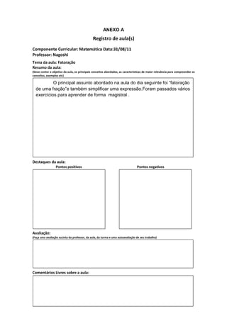 ANEXO A
                                               Registro de aula(s)
Componente Curricular: Matemática Data:31/08/11
Professor: Nagoshi
Tema da aula: Fatoração
Resumo da aula:
(Deve conter o objetivo da aula, os principais conceitos abordados, as características de maior relevância para compreender os
conceitos, exemplos etc)

           O principal assunto abordado na aula do dia seguinte foi “fatoração
  de uma fração”e também simplificar uma expressão.Foram passados vários
  exercícios para aprender de forma magistral .




Destaques da aula:
                  Pontos positivos                                               Pontos negativos




Avaliação:
(Faça uma avaliação sucinta do professor, da aula, da turma e uma autoavaliação de seu trabalho)




Comentários Livres sobre a aula:
 