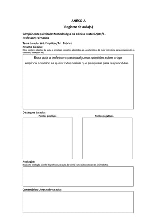 ANEXO A
                                               Registro de aula(s)
Componente Curricular:Metodologia da Ciência Data:02/09/11
Professor: Fernanda
Tema da aula: Art. Empírico /Art. Teórico
Resumo da aula:
(Deve conter o objetivo da aula, os principais conceitos abordados, as características de maior relevância para compreender os
conceitos, exemplos etc)

             Essa aula a professora passou algumas questões sobre artigo
  empírico e teórico na quais todos teriam que pesquisar para respondê-las.




Destaques da aula:
                  Pontos positivos                                               Pontos negativos




Avaliação:
(Faça uma avaliação sucinta do professor, da aula, da turma e uma autoavaliação de seu trabalho)




Comentários Livres sobre a aula:
 