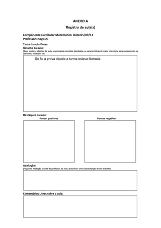 ANEXO A
                                               Registro de aula(s)
Componente Curricular:Matemática Data:05/09/11
Professor: Nagoshi
Tema da aula:Prova
Resumo da aula:
(Deve conter o objetivo da aula, os principais conceitos abordados, as características de maior relevância para compreender os
conceitos, exemplos etc)

             Só foi a prova depois a turma estava liberada.




Destaques da aula:
                  Pontos positivos                                               Pontos negativos




Avaliação:
(Faça uma avaliação sucinta do professor, da aula, da turma e uma autoavaliação de seu trabalho)




Comentários Livres sobre a aula:
 