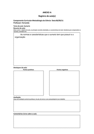ANEXO A
                                               Registro de aula(s)
Componente Curricular:Metodologia da Ciência Data:06/09/11
Professor: Fernanda
Tema da aula: Sumario
Resumo da aula:
(Deve conter o objetivo da aula, os principais conceitos abordados, as características de maior relevância para compreender os
conceitos, exemplos etc)

        As normas e características que o sumario tem que possuir e a
  organização




Destaques da aula:
                  Pontos positivos                                               Pontos negativos




Avaliação:
(Faça uma avaliação sucinta do professor, da aula, da turma e uma autoavaliação de seu trabalho)




Comentários Livres sobre a aula:
 