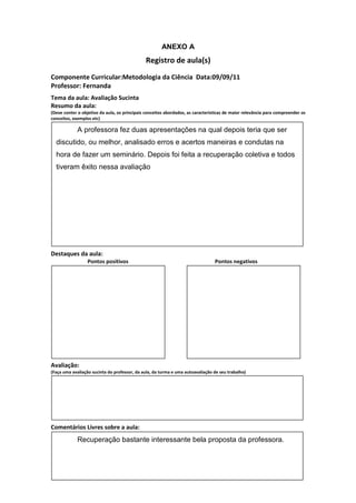 ANEXO A
                                               Registro de aula(s)
Componente Curricular:Metodologia da Ciência Data:09/09/11
Professor: Fernanda
Tema da aula: Avaliação Sucinta
Resumo da aula:
(Deve conter o objetivo da aula, os principais conceitos abordados, as características de maior relevância para compreender os
conceitos, exemplos etc)

             A professora fez duas apresentações na qual depois teria que ser
  discutido, ou melhor, analisado erros e acertos maneiras e condutas na
  hora de fazer um seminário. Depois foi feita a recuperação coletiva e todos
  tiveram êxito nessa avaliação




Destaques da aula:
                  Pontos positivos                                               Pontos negativos




Avaliação:
(Faça uma avaliação sucinta do professor, da aula, da turma e uma autoavaliação de seu trabalho)




Comentários Livres sobre a aula:
             Recuperação bastante interessante bela proposta da professora.
 
