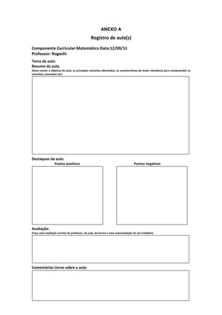 ANEXO A
                                               Registro de aula(s)
Componente Curricular:Matemática Data:12/09/11
Professor: Nagoshi
Tema da aula:
Resumo da aula:
(Deve conter o objetivo da aula, os principais conceitos abordados, as características de maior relevância para compreender os
conceitos, exemplos etc)




Destaques da aula:
                  Pontos positivos                                               Pontos negativos




Avaliação:
(Faça uma avaliação sucinta do professor, da aula, da turma e uma autoavaliação de seu trabalho)




Comentários Livres sobre a aula:
 