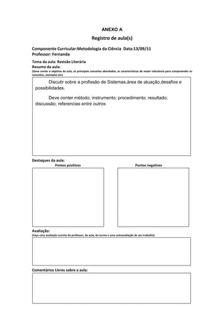 ANEXO A
                                               Registro de aula(s)
Componente Curricular:Metodologia da Ciência Data:13/09/11
Professor: Fernanda
Tema da aula: Revisão Literária
Resumo da aula:
(Deve conter o objetivo da aula, os principais conceitos abordados, as características de maior relevância para compreender os
conceitos, exemplos etc)

        Discutir sobre a profissão de Sistemas,área de atuação,desafios e
  possibilidades.

        Deve conter método; instrumento; procedimento; resultado;
  discussão; referencias entre outros




Destaques da aula:
                  Pontos positivos                                               Pontos negativos




Avaliação:
(Faça uma avaliação sucinta do professor, da aula, da turma e uma autoavaliação de seu trabalho)




Comentários Livres sobre a aula:
 