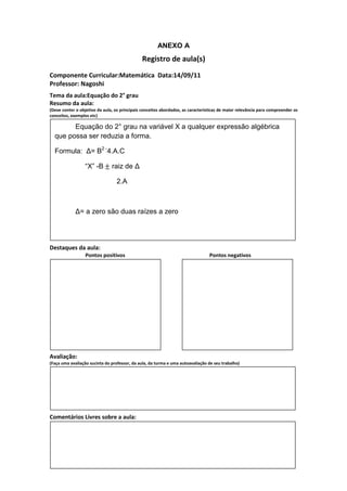 ANEXO A
                                               Registro de aula(s)
Componente Curricular:Matemática Data:14/09/11
Professor: Nagoshi
Tema da aula:Equação do 2° grau
Resumo da aula:
(Deve conter o objetivo da aula, os principais conceitos abordados, as características de maior relevância para compreender os
conceitos, exemplos etc)

        Equação do 2° grau na variável X a qualquer expressão algébrica
  que possa ser reduzia a forma.

  Formula: ∆= B2 -4.A.C

                  “X” -B / raiz de ∆

                                  2.A



             ∆= a zero são duas raízes a zero




Destaques da aula:
                  Pontos positivos                                               Pontos negativos




Avaliação:
(Faça uma avaliação sucinta do professor, da aula, da turma e uma autoavaliação de seu trabalho)




Comentários Livres sobre a aula:
 