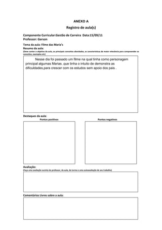 ANEXO A
                                               Registro de aula(s)
Componente Curricular:Gestão de Carreira Data:15/09/11
Professor: Gerson
Tema da aula: Filme das Maria’s
Resumo da aula:
(Deve conter o objetivo da aula, os principais conceitos abordados, as características de maior relevância para compreender os
conceitos, exemplos etc)

          Nesse dia foi passado um filme na qual tinha como personagem
  principal algumas Marias ,que tinha o intuito de demonstra as
  dificuldades,para crescer com os estudos sem apoio dos pais .




Destaques da aula:
                  Pontos positivos                                               Pontos negativos




Avaliação:
(Faça uma avaliação sucinta do professor, da aula, da turma e uma autoavaliação de seu trabalho)




Comentários Livres sobre a aula:
 