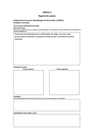 ANEXO A
                                               Registro de aula(s)
Componente Curricular: Metodologia da Ciência Data: 16/09/11
Professor: Fernanda
Tema da aula: Elaboração do Artigo
Resumo da aula:
(Deve conter o objetivo da aula, os principais conceitos abordados, as características de maior relevância para compreender os
conceitos, exemplos etc)

  Essa aula foi destinada para a elaboração do artigo com isso cada
  grupo,poderia esclarecer supostas duvidas já que a professora estava
  presente.




Destaques da aula:
                  Pontos positivos                                               Pontos negativos




Avaliação:
(Faça uma avaliação sucinta do professor, da aula, da turma e uma autoavaliação de seu trabalho)




Comentários Livres sobre a aula:
 