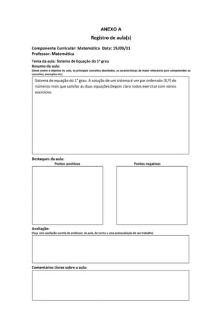 ANEXO A
                                               Registro de aula(s)
Componente Curricular: Matemática Data: 19/09/11
Professor: Matemática
Tema da aula: Sistema de Equação do 1° grau
Resumo da aula:
(Deve conter o objetivo da aula, os principais conceitos abordados, as características de maior relevância para compreender os
conceitos, exemplos etc)

  Sistema de equação do 1° grau. A solução de um sistema é um par ordenado (X,Y) de
  números reais que satisfaz as duas equações.Depois claro todos exercitar com vários
  exercícios




Destaques da aula:
                  Pontos positivos                                               Pontos negativos




Avaliação:
(Faça uma avaliação sucinta do professor, da aula, da turma e uma autoavaliação de seu trabalho)




Comentários Livres sobre a aula:
 