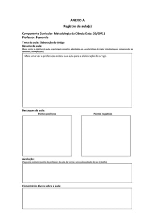 ANEXO A
                                               Registro de aula(s)
Componente Curricular: Metodologia da Ciência Data: 20/09/11
Professor: Fernanda
Tema da aula: Elaboração do Artigo
Resumo da aula:
(Deve conter o objetivo da aula, os principais conceitos abordados, as características de maior relevância para compreender os
conceitos, exemplos etc)

  Mais uma vez a professora cedeu sua aula para a elaboração do artigo.




Destaques da aula:
                  Pontos positivos                                               Pontos negativos




Avaliação:
(Faça uma avaliação sucinta do professor, da aula, da turma e uma autoavaliação de seu trabalho)




Comentários Livres sobre a aula:
 