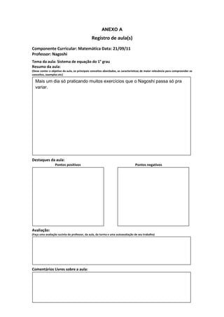 ANEXO A
                                               Registro de aula(s)
Componente Curricular: Matemática Data: 21/09/11
Professor: Nagoshi
Tema da aula: Sistema de equação do 1° grau
Resumo da aula:
(Deve conter o objetivo da aula, os principais conceitos abordados, as características de maior relevância para compreender os
conceitos, exemplos etc)

  Mais um dia só praticando muitos exercícios que o Nagoshi passa só pra
  variar.




Destaques da aula:
                  Pontos positivos                                               Pontos negativos




Avaliação:
(Faça uma avaliação sucinta do professor, da aula, da turma e uma autoavaliação de seu trabalho)




Comentários Livres sobre a aula:
 