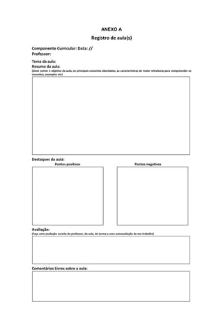 ANEXO A
                                               Registro de aula(s)
Componente Curricular: Data: //
Professor:
Tema da aula:
Resumo da aula:
(Deve conter o objetivo da aula, os principais conceitos abordados, as características de maior relevância para compreender os
conceitos, exemplos etc)




Destaques da aula:
                  Pontos positivos                                               Pontos negativos




Avaliação:
(Faça uma avaliação sucinta do professor, da aula, da turma e uma autoavaliação de seu trabalho)




Comentários Livres sobre a aula:
 