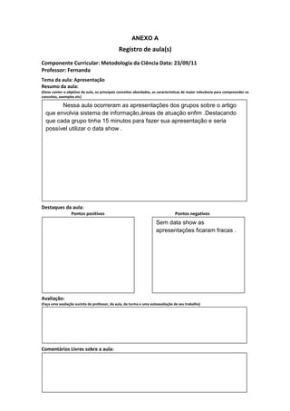 ANEXO A
                                               Registro de aula(s)
Componente Curricular: Metodologia da Ciência Data: 23/09/11
Professor: Fernanda
Tema da aula: Apresentação
Resumo da aula:
(Deve conter o objetivo da aula, os principais conceitos abordados, as características de maior relevância para compreender os
conceitos, exemplos etc)

        Nessa aula ocorreram as apresentações dos grupos sobre o artigo
  que envolvia sistema de informação,áreas de atuação enfim .Destacando
  que cada grupo tinha 15 minutos para fazer sua apresentação e seria
  possível utilizar o data show .




Destaques da aula:
                  Pontos positivos                                               Pontos negativos
                                                                     Sem data show as
                                                                     apresentações ficaram fracas .




Avaliação:
(Faça uma avaliação sucinta do professor, da aula, da turma e uma autoavaliação de seu trabalho)




Comentários Livres sobre a aula:
 