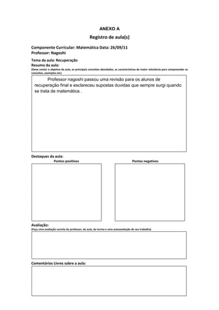 ANEXO A
                                               Registro de aula(s)
Componente Curricular: Matemática Data: 26/09/11
Professor: Nagoshi
Tema da aula: Recuperação
Resumo da aula:
(Deve conter o objetivo da aula, os principais conceitos abordados, as características de maior relevância para compreender os
conceitos, exemplos etc)

         Professor nagoshi passou uma revisão para os alunos de
  recuperação final e esclareceu supostas duvidas que sempre surgi quando
  se trata de matemática .




Destaques da aula:
                  Pontos positivos                                               Pontos negativos




Avaliação:
(Faça uma avaliação sucinta do professor, da aula, da turma e uma autoavaliação de seu trabalho)




Comentários Livres sobre a aula:
 