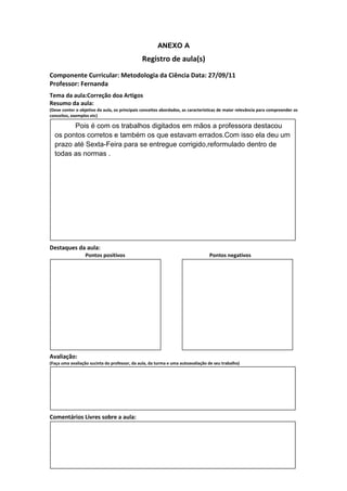 ANEXO A
                                               Registro de aula(s)
Componente Curricular: Metodologia da Ciência Data: 27/09/11
Professor: Fernanda
Tema da aula:Correção doa Artigos
Resumo da aula:
(Deve conter o objetivo da aula, os principais conceitos abordados, as características de maior relevância para compreender os
conceitos, exemplos etc)

        Pois é com os trabalhos digitados em mãos a professora destacou
  os pontos corretos e também os que estavam errados.Com isso ela deu um
  prazo até Sexta-Feira para se entregue corrigido,reformulado dentro de
  todas as normas .




Destaques da aula:
                  Pontos positivos                                               Pontos negativos




Avaliação:
(Faça uma avaliação sucinta do professor, da aula, da turma e uma autoavaliação de seu trabalho)




Comentários Livres sobre a aula:
 